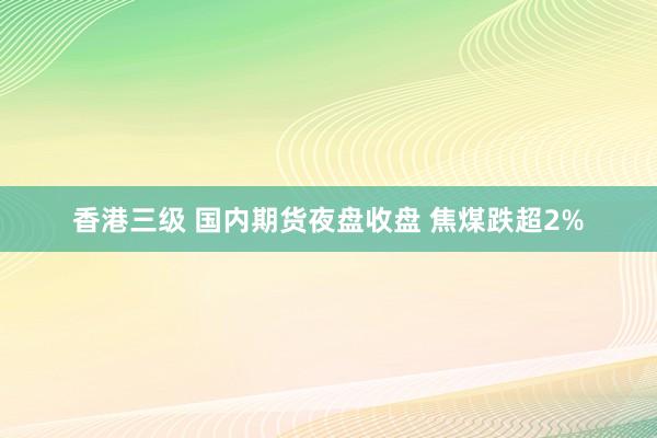 香港三级 国内期货夜盘收盘 焦煤跌超2%