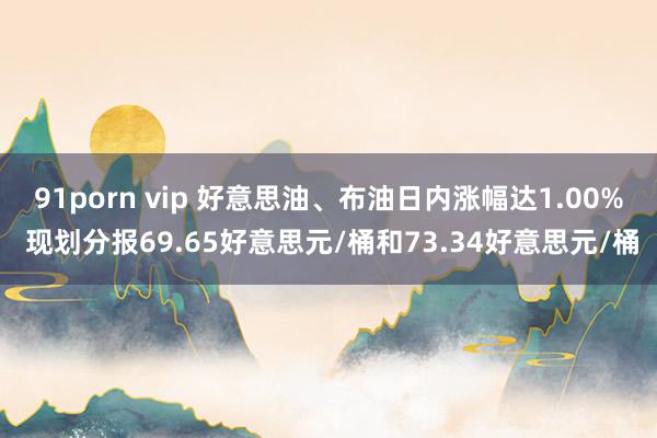 91porn vip 好意思油、布油日内涨幅达1.00% 现划分报69.65好意思元/桶和73.34好意思元/桶