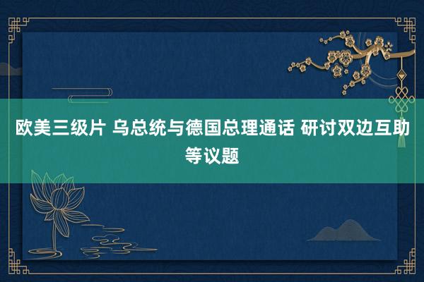 欧美三级片 乌总统与德国总理通话 研讨双边互助等议题