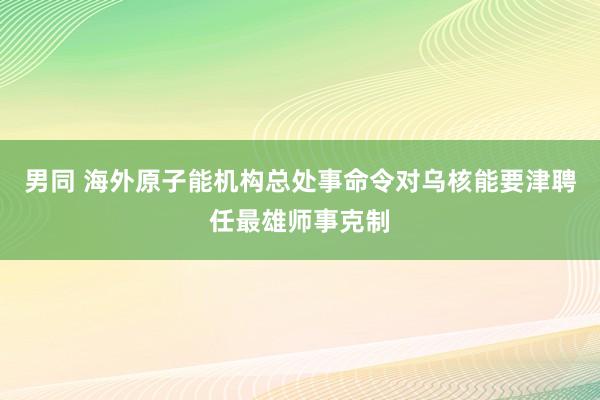 男同 海外原子能机构总处事命令对乌核能要津聘任最雄师事克制