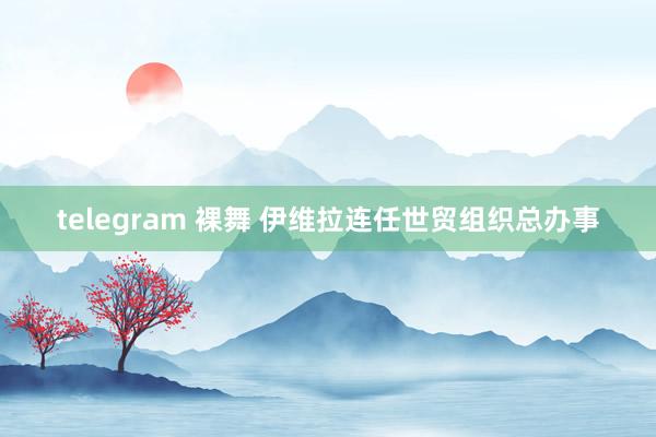 telegram 裸舞 伊维拉连任世贸组织总办事