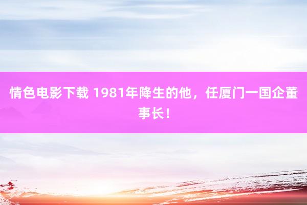 情色电影下载 1981年降生的他，任厦门一国企董事长！