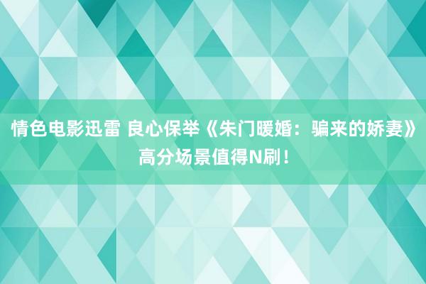 情色电影迅雷 良心保举《朱门暖婚：骗来的娇妻》高分场景值得N刷！