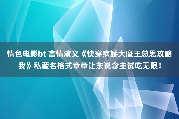 情色电影bt 言情演义《快穿病娇大魔王总思攻略我》私藏名格式章章让东说念主试吃无限！