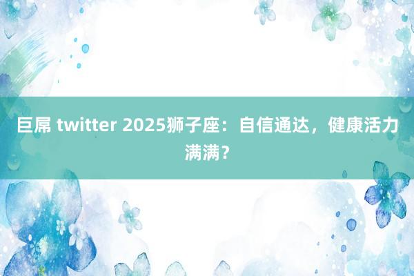 巨屌 twitter 2025狮子座：自信通达，健康活力满满？