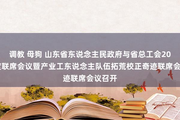 调教 母狗 山东省东说念主民政府与省总工会2024年度联席会议暨产业工东说念主队伍拓荒校正奇迹联席会议召开