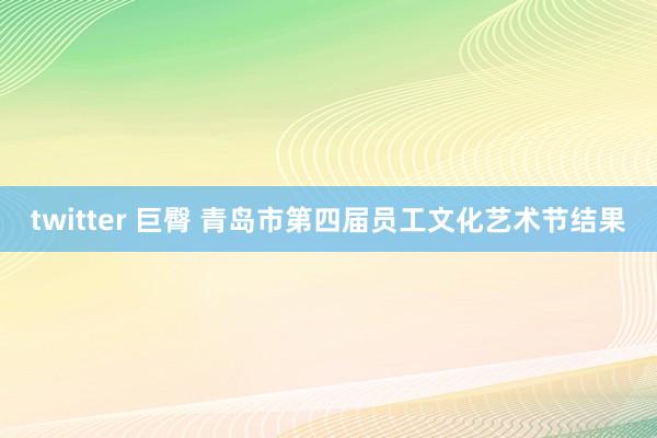 twitter 巨臀 青岛市第四届员工文化艺术节结果