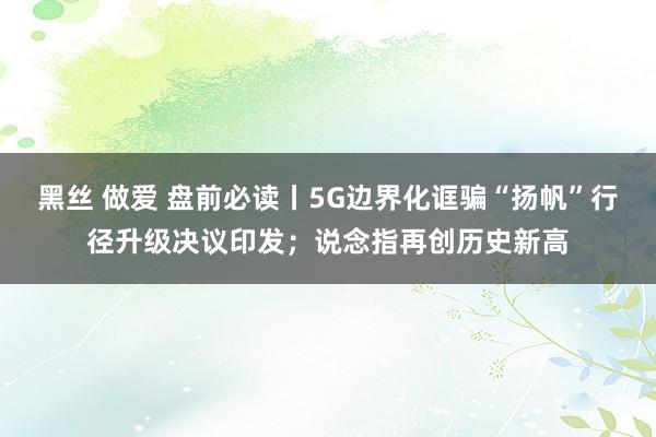 黑丝 做爱 盘前必读丨5G边界化诓骗“扬帆”行径升级决议印发；说念指再创历史新高