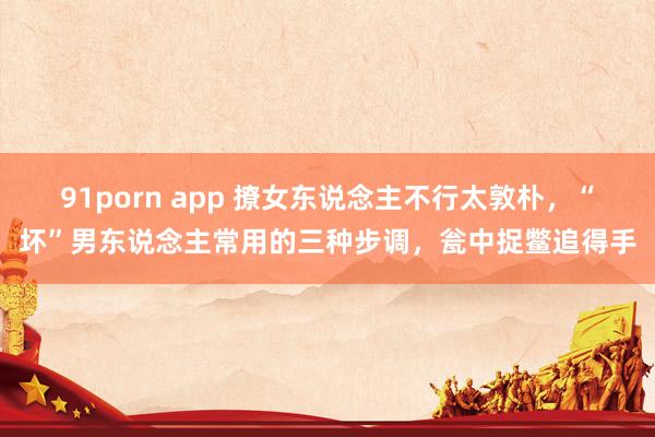 91porn app 撩女东说念主不行太敦朴，“坏”男东说念主常用的三种步调，瓮中捉鳖追得手