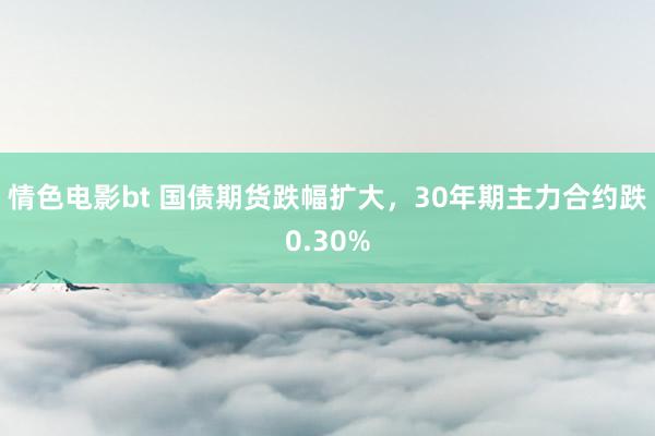 情色电影bt 国债期货跌幅扩大，30年期主力合约跌0.30%