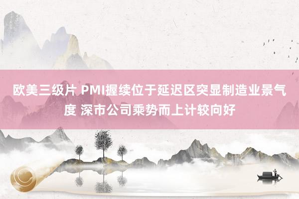 欧美三级片 PMI握续位于延迟区突显制造业景气度 深市公司乘势而上计较向好