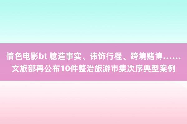 情色电影bt 臆造事实、讳饰行程、跨境赌博……文旅部再公布10件整治旅游市集次序典型案例