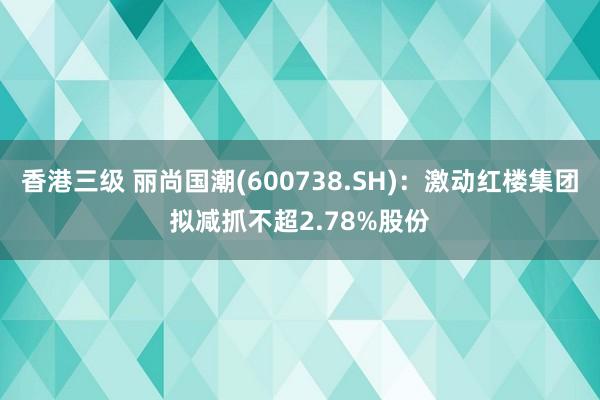 香港三级 丽尚国潮(600738.SH)：激动红楼集团拟减抓不超2.78%股份