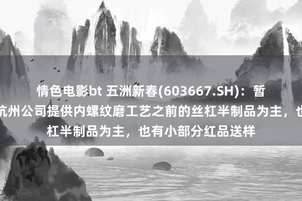 情色电影bt 五洲新春(603667.SH)：暂算作二级供应商给杭州公司提供内螺纹磨工艺之前的丝杠半制品为主，也有小部分红品送样