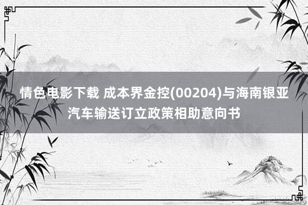 情色电影下载 成本界金控(00204)与海南银亚汽车输送订立政策相助意向书