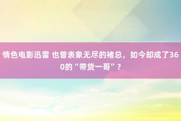 情色电影迅雷 也曾表象无尽的褚总，如今却成了360的“带货一哥”？