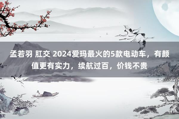 孟若羽 肛交 2024爱玛最火的5款电动车，有颜值更有实力，续航过百，价钱不贵