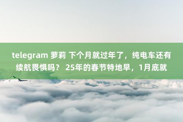 telegram 萝莉 下个月就过年了，纯电车还有续航畏惧吗？ 25年的春节特地早，1月底就