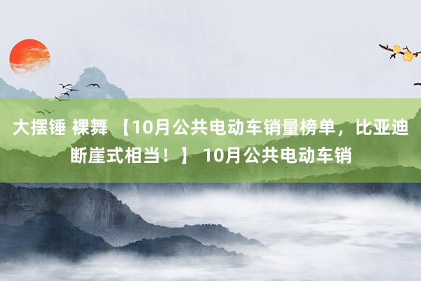 大摆锤 裸舞 【10月公共电动车销量榜单，比亚迪断崖式相当！】 10月公共电动车销