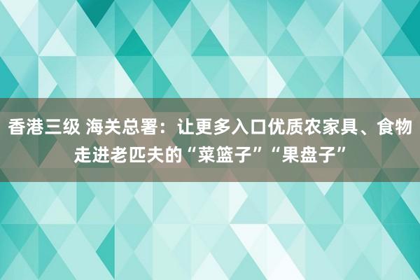 香港三级 海关总署：让更多入口优质农家具、食物走进老匹夫的“菜篮子”“果盘子”