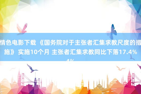 情色电影下载 《国务院对于主张者汇集求教尺度的措施》 实施10个月 主张者汇集求教同比下落17.4%