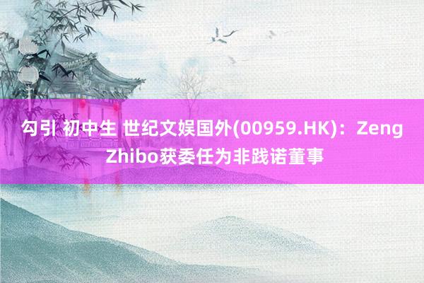 勾引 初中生 世纪文娱国外(00959.HK)：Zeng Zhibo获委任为非践诺董事