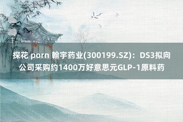 探花 porn 翰宇药业(300199.SZ)：DS3拟向公司采购约1400万好意思元GLP-1原料药