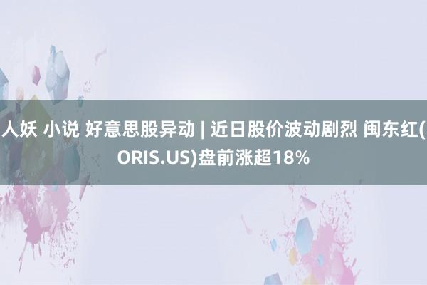 人妖 小说 好意思股异动 | 近日股价波动剧烈 闽东红(ORIS.US)盘前涨超18%