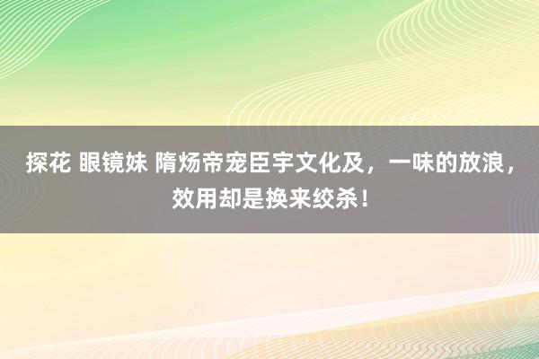 探花 眼镜妹 隋炀帝宠臣宇文化及，一味的放浪，效用却是换来绞杀！