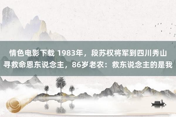 情色电影下载 1983年，段苏权将军到四川秀山寻救命恩东说念主，86岁老农：救东说念主的是我