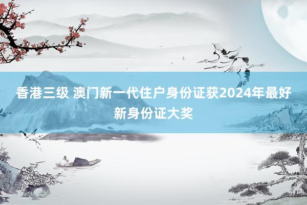 香港三级 澳门新一代住户身份证获2024年最好新身份证大奖