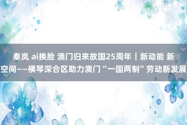 秦岚 ai换脸 澳门归来故国25周年｜新动能 新空间——横琴深合区助力澳门“一国两制”劳动新发展