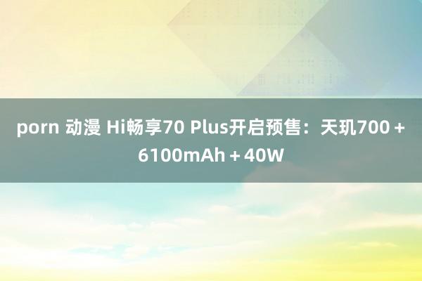 porn 动漫 Hi畅享70 Plus开启预售：天玑700＋6100mAh＋40W