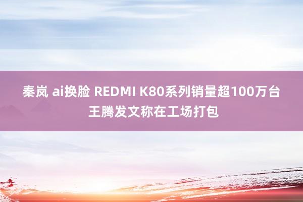 秦岚 ai换脸 REDMI K80系列销量超100万台 王腾发文称在工场打包