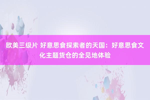 欧美三级片 好意思食探索者的天国：好意思食文化主题货仓的全见地体验