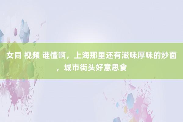 女同 视频 谁懂啊，上海那里还有滋味厚味的炒面，城市街头好意思食