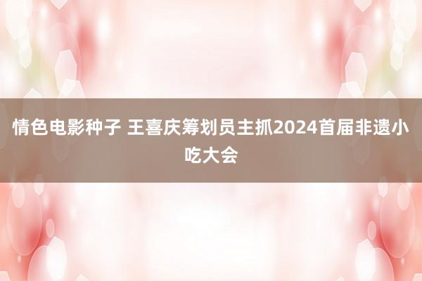 情色电影种子 王喜庆筹划员主抓2024首届非遗小吃大会