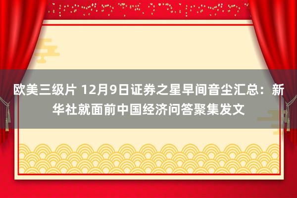 欧美三级片 12月9日证券之星早间音尘汇总：新华社就面前中国经济问答聚集发文