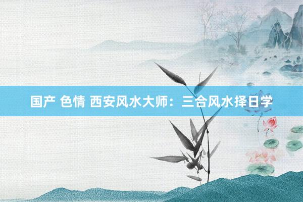 国产 色情 西安风水大师：三合风水择日学