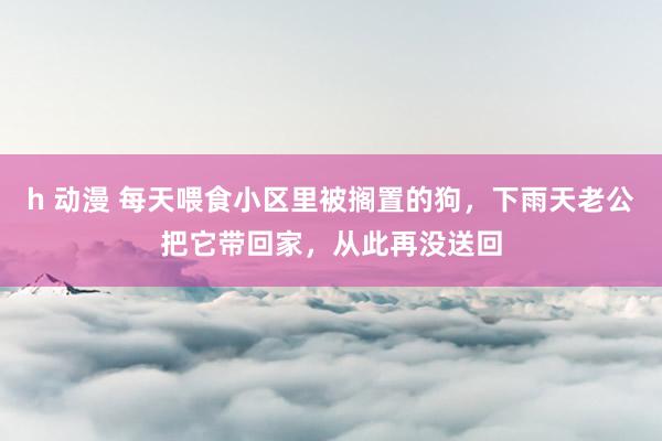 h 动漫 每天喂食小区里被搁置的狗，下雨天老公把它带回家，从此再没送回