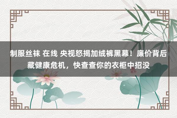 制服丝袜 在线 央视怒揭加绒裤黑幕！廉价背后藏健康危机，快查查你的衣柜中招没