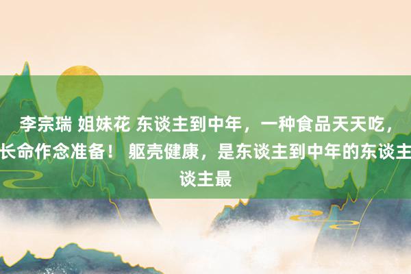 李宗瑞 姐妹花 东谈主到中年，一种食品天天吃，为长命作念准备！ 躯壳健康，是东谈主到中年的东谈主最