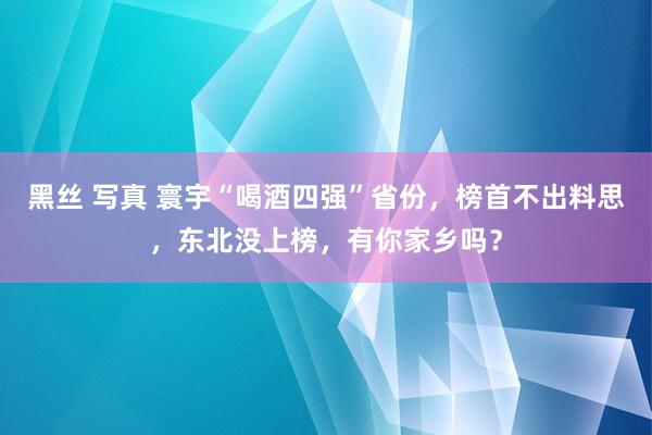 黑丝 写真 寰宇“喝酒四强”省份，榜首不出料思，东北没上榜，有你家乡吗？