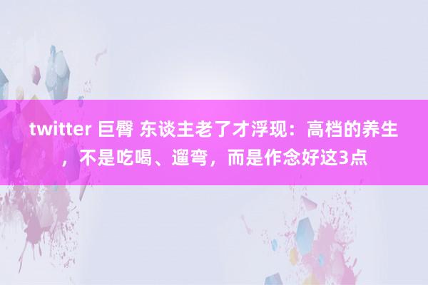 twitter 巨臀 东谈主老了才浮现：高档的养生，不是吃喝、遛弯，而是作念好这3点