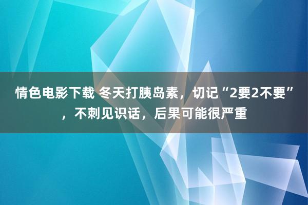 情色电影下载 冬天打胰岛素，切记“2要2不要”，不刺见识话，后果可能很严重