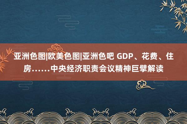 亚洲色图|欧美色图|亚洲色吧 GDP、花费、住房……中央经济职责会议精神巨擘解读