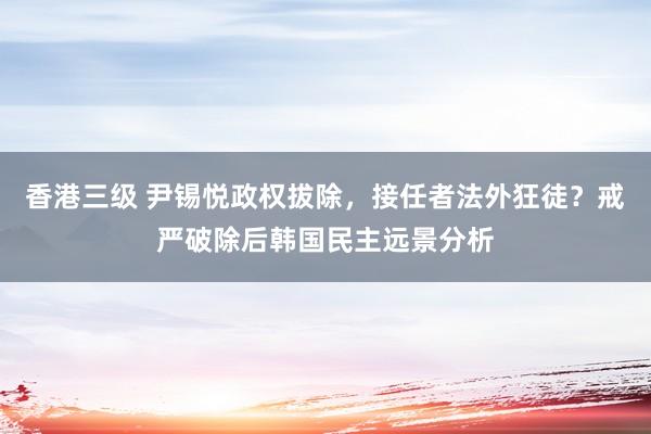 香港三级 尹锡悦政权拔除，接任者法外狂徒？戒严破除后韩国民主远景分析