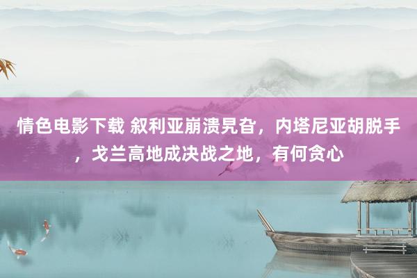 情色电影下载 叙利亚崩溃旯旮，内塔尼亚胡脱手，戈兰高地成决战之地，有何贪心