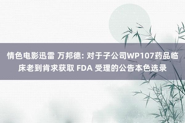 情色电影迅雷 万邦德: 对于子公司WP107药品临床老到肯求获取 FDA 受理的公告本色选录