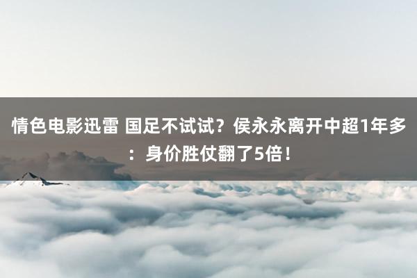 情色电影迅雷 国足不试试？侯永永离开中超1年多：身价胜仗翻了5倍！